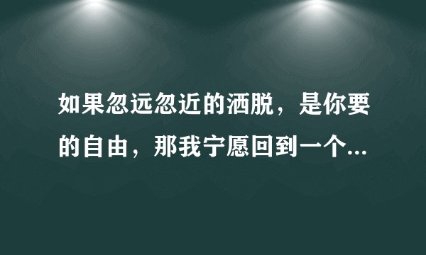 如果忽远忽近的洒脱，是你要的自由，那我宁愿回到一个人生活。这句歌词是谁唱的，歌名叫什么？