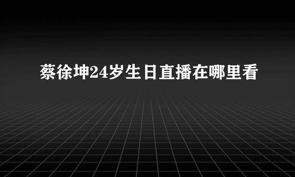 蔡徐坤24岁生日直播在哪里看