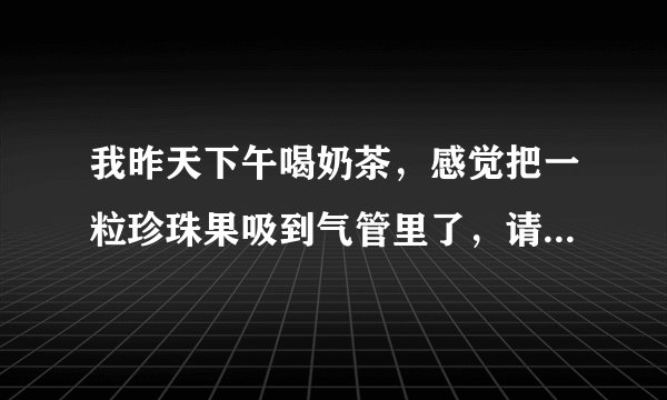 我昨天下午喝奶茶，感觉把一粒珍珠果吸到气管里了，请问该怎么办？我现在只是咳嗽，也不是很厉害。