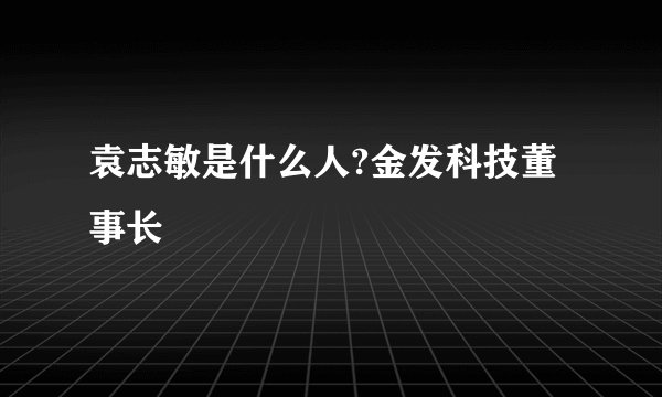 袁志敏是什么人?金发科技董事长