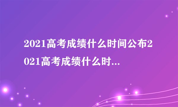 2021高考成绩什么时间公布2021高考成绩什么时间会公布