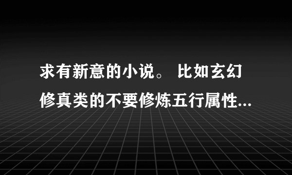 求有新意的小说。 比如玄幻修真类的不要修炼五行属性，修炼的其他什么的，老是用五行和混沌看起来就没意思