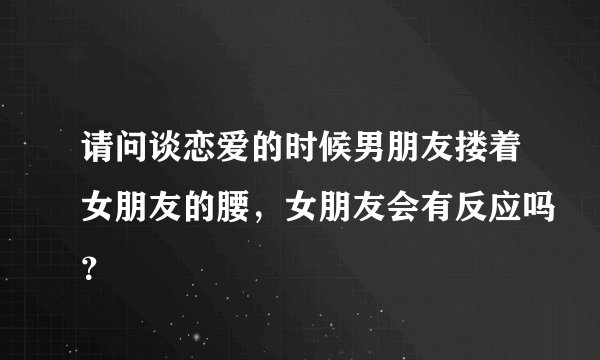 请问谈恋爱的时候男朋友搂着女朋友的腰，女朋友会有反应吗？