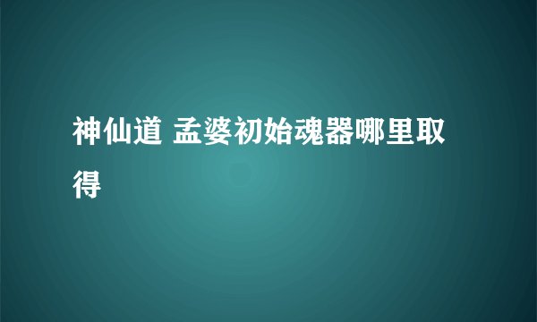神仙道 孟婆初始魂器哪里取得