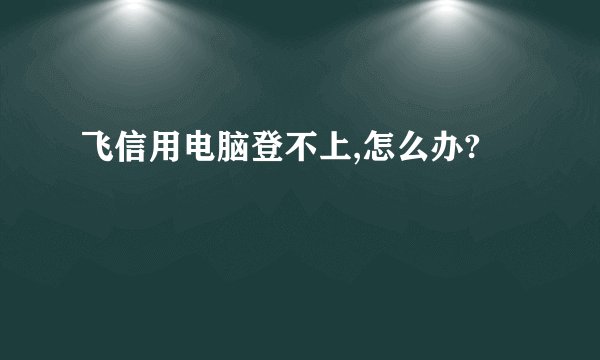 飞信用电脑登不上,怎么办?