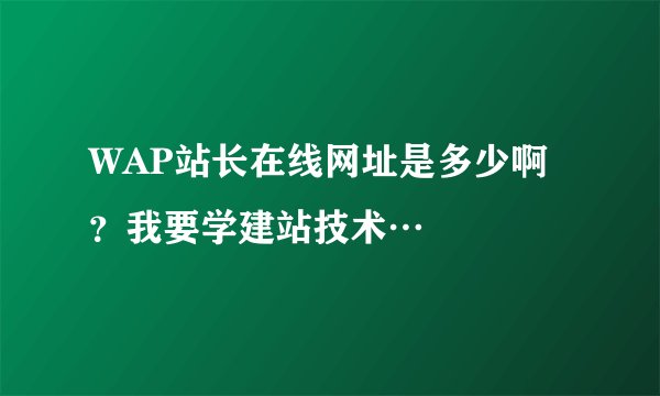 WAP站长在线网址是多少啊？我要学建站技术…