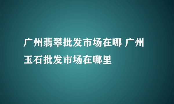 广州翡翠批发市场在哪 广州玉石批发市场在哪里