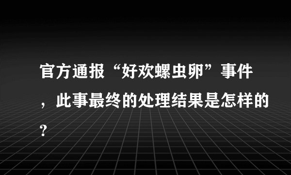 官方通报“好欢螺虫卵”事件，此事最终的处理结果是怎样的？