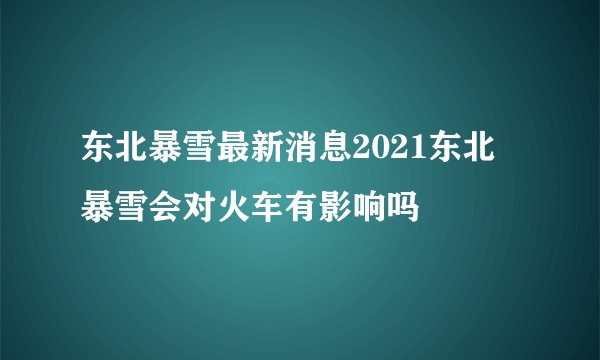 东北暴雪最新消息2021东北暴雪会对火车有影响吗