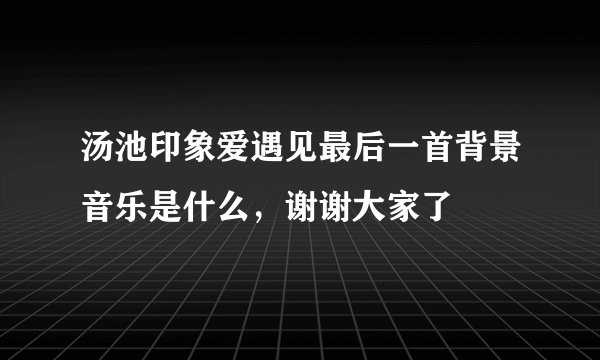 汤池印象爱遇见最后一首背景音乐是什么，谢谢大家了