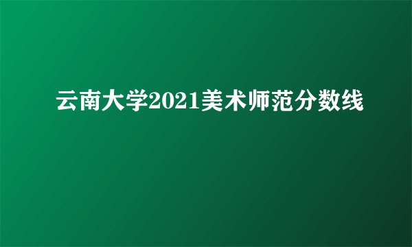 云南大学2021美术师范分数线
