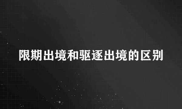 限期出境和驱逐出境的区别