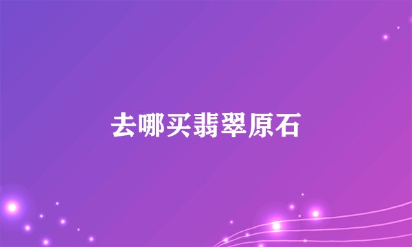去哪买翡翠原石