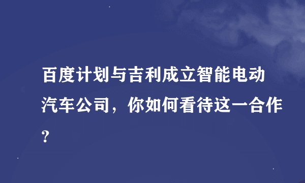 百度计划与吉利成立智能电动汽车公司，你如何看待这一合作？