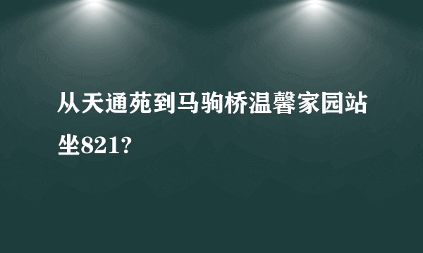 从天通苑到马驹桥温馨家园站坐821?