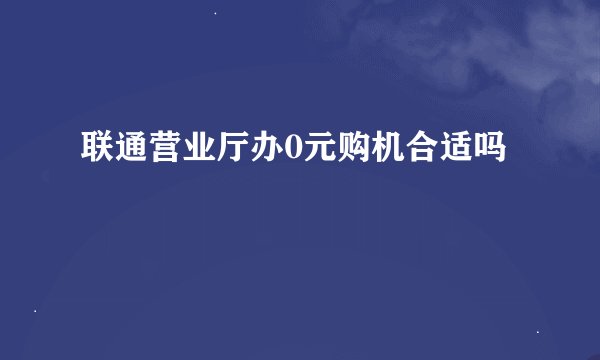 联通营业厅办0元购机合适吗