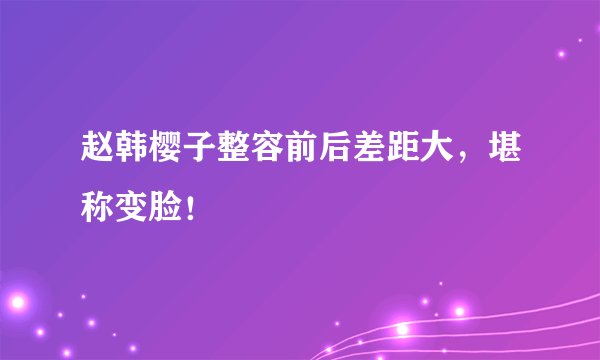 赵韩樱子整容前后差距大，堪称变脸！