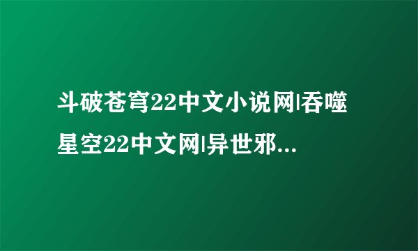 斗破苍穹22中文小说网|吞噬星空22中文网|异世邪君22中文网|猎国22中文网