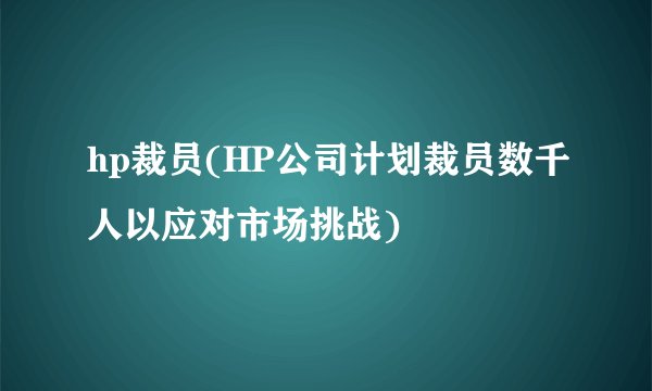 hp裁员(HP公司计划裁员数千人以应对市场挑战)