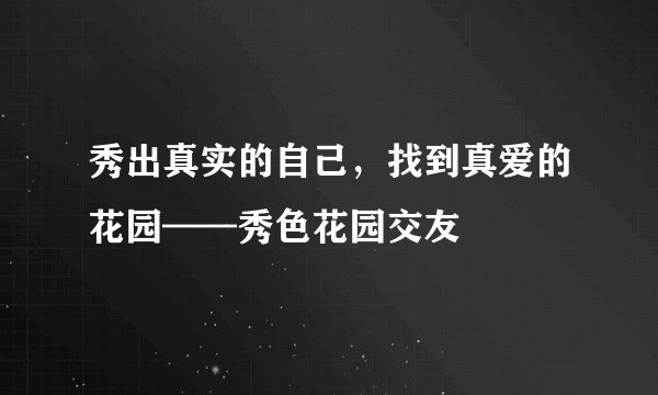 秀出真实的自己，找到真爱的花园——秀色花园交友