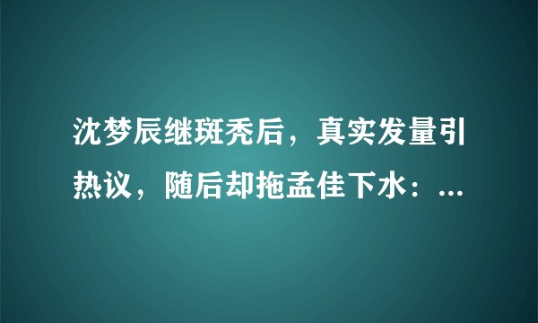 沈梦辰继斑秃后，真实发量引热议，随后却拖孟佳下水：她比我更秃