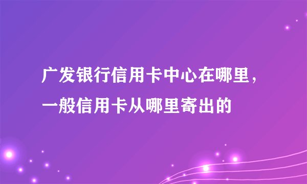 广发银行信用卡中心在哪里，一般信用卡从哪里寄出的