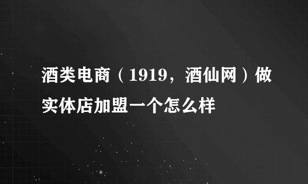 酒类电商（1919，酒仙网）做实体店加盟一个怎么样