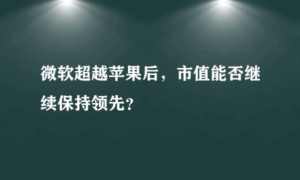 微软超越苹果后，市值能否继续保持领先？