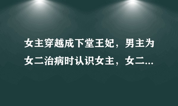 女主穿越成下堂王妃，男主为女二治病时认识女主，女二陷害女主害其中毒。男主实为王爷