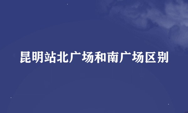 昆明站北广场和南广场区别