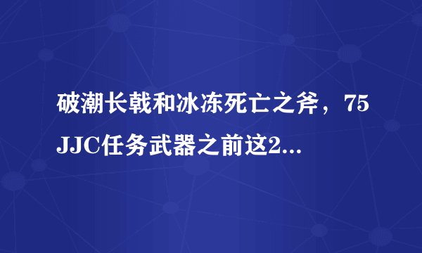 破潮长戟和冰冻死亡之斧，75JJC任务武器之前这2把武器对战士来说哪个好。求高端解答，谢谢。