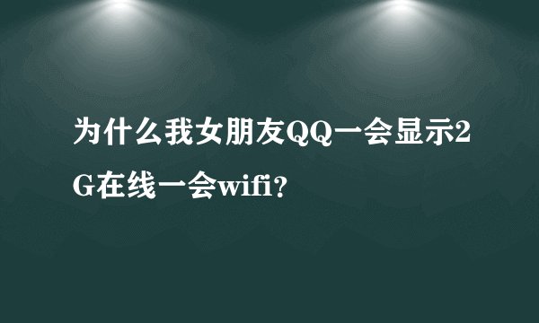 为什么我女朋友QQ一会显示2G在线一会wifi？