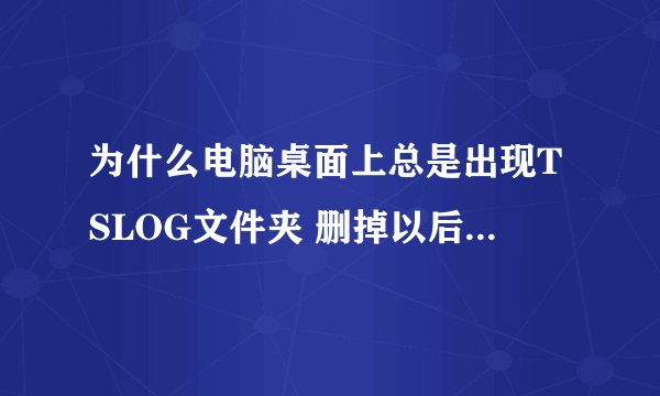 为什么电脑桌面上总是出现TSLOG文件夹 删掉以后再次打开网页时又会出现 请问要怎么弄呢 我实在是无奈了