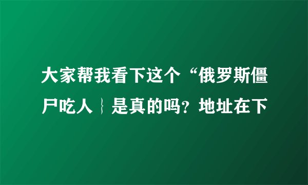 大家帮我看下这个“俄罗斯僵尸吃人｝是真的吗？地址在下