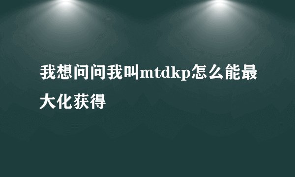 我想问问我叫mtdkp怎么能最大化获得