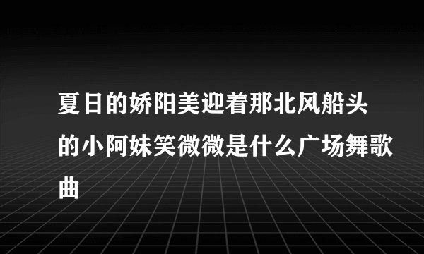 夏日的娇阳美迎着那北风船头的小阿妹笑微微是什么广场舞歌曲