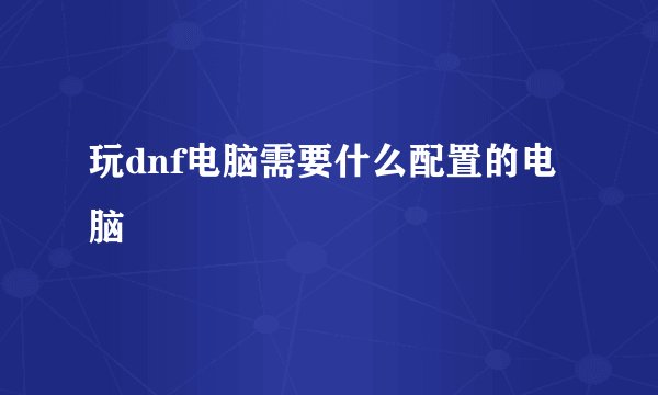 玩dnf电脑需要什么配置的电脑
