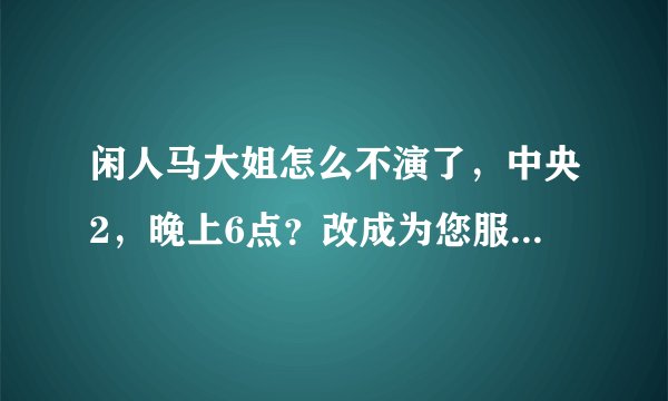 闲人马大姐怎么不演了，中央2，晚上6点？改成为您服务了？？？！！谢谢