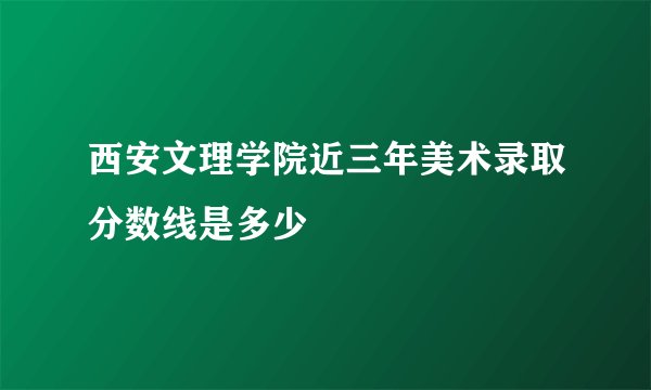 西安文理学院近三年美术录取分数线是多少