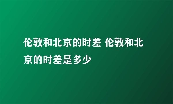伦敦和北京的时差 伦敦和北京的时差是多少
