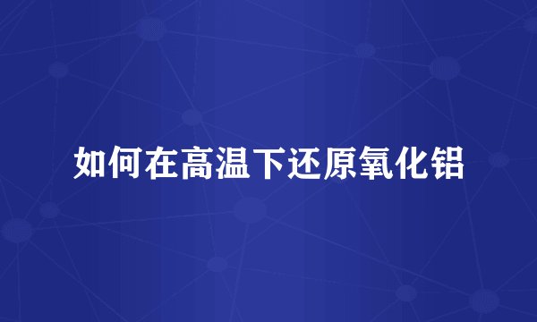 如何在高温下还原氧化铝