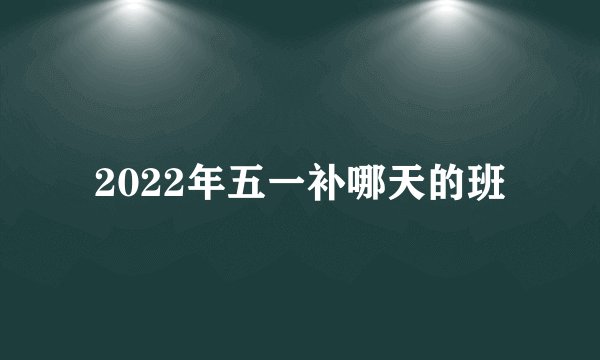 2022年五一补哪天的班