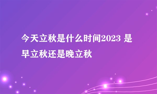 今天立秋是什么时间2023 是早立秋还是晚立秋