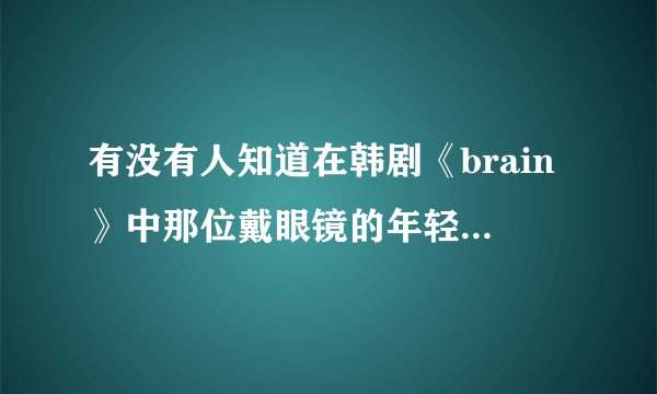 有没有人知道在韩剧《brain》中那位戴眼镜的年轻医生的扮演者是谁？