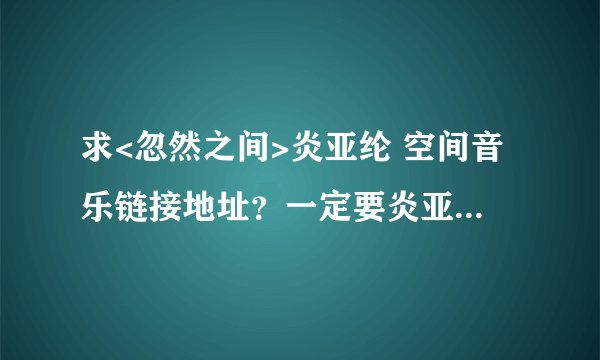 求<忽然之间>炎亚纶 空间音乐链接地址？一定要炎亚纶的，能做扣扣空间背景音乐的合法链接地址。