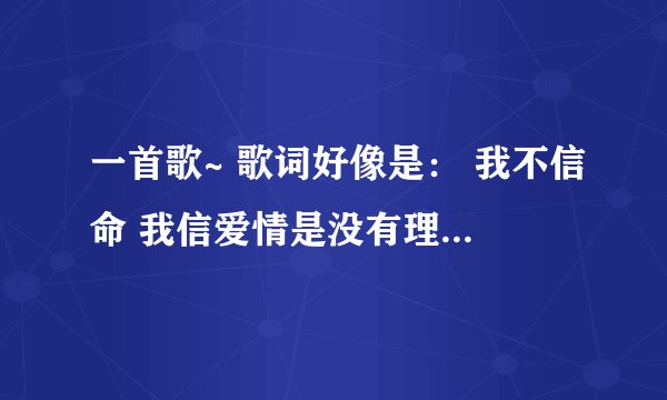 一首歌~ 歌词好像是： 我不信命 我信爱情是没有理由 悲欢的注定 在我的掌纹中你在哪里 ~~~ 什么 什么的。