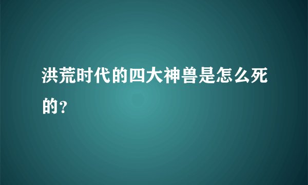 洪荒时代的四大神兽是怎么死的？