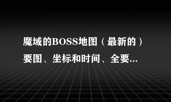 魔域的BOSS地图（最新的）要图、坐标和时间、全要啊不发不给分