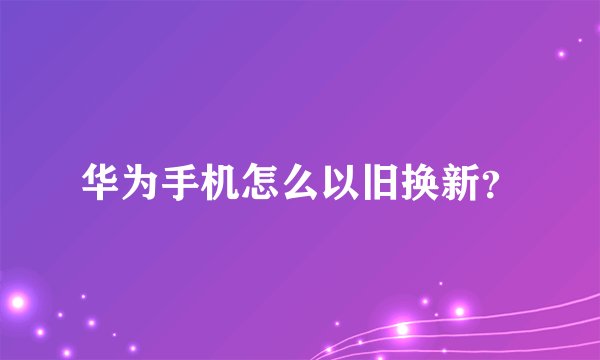 华为手机怎么以旧换新？