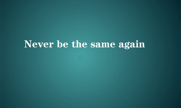 Never be the same again